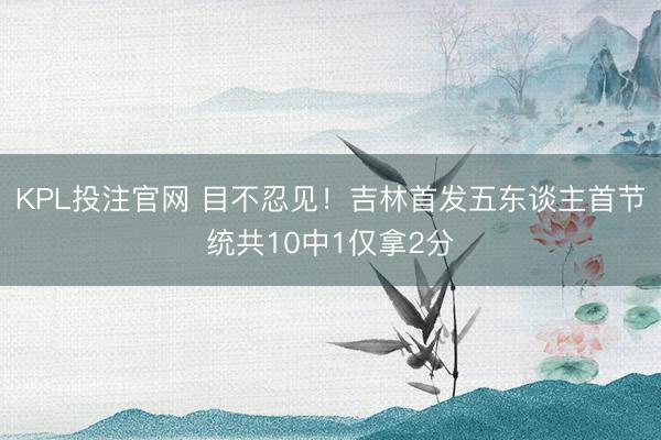 KPL投注官网 目不忍见!吉林首发五东谈主首节统共10中1仅拿2分