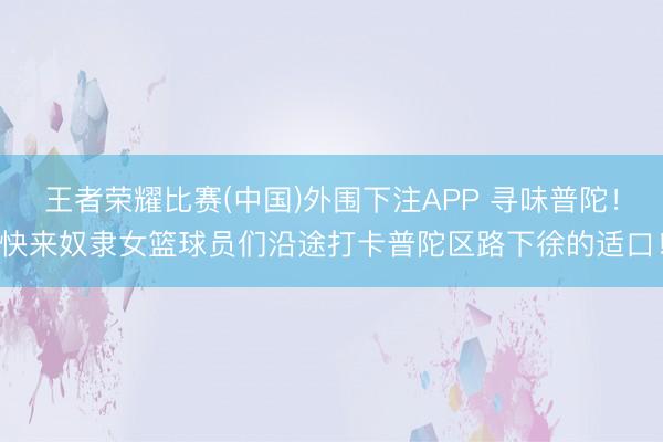 王者荣耀比赛(中国)外围下注APP 寻味普陀!快来奴隶女篮球员们沿途打卡普陀区路下徐的适口!