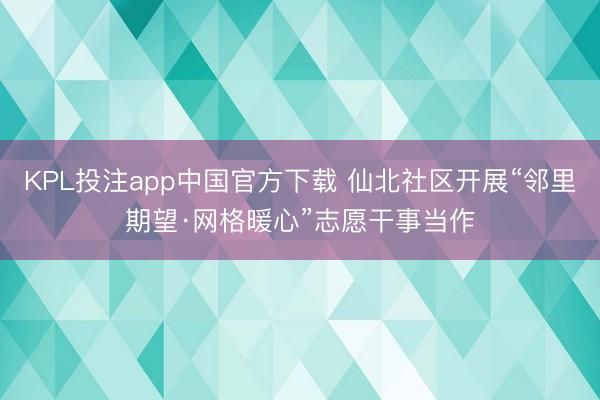 KPL投注app中国官方下载 仙北社区开展“邻里期望·网格暖心”志愿干事当作