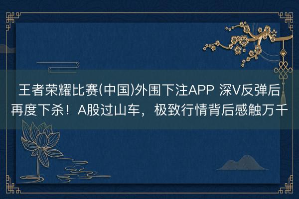 王者荣耀比赛(中国)外围下注APP 深V反弹后再度下杀！A股过山车，极致行情背后感触万千