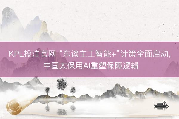 KPL投注官网 “东谈主工智能+”计策全面启动, 中国太保用AI重塑保障逻辑