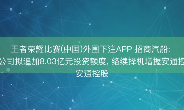 王者荣耀比赛(中国)外围下注APP 招商汽船: 子公司拟追加8.03亿元投资额度, 络续择机增握安通控股