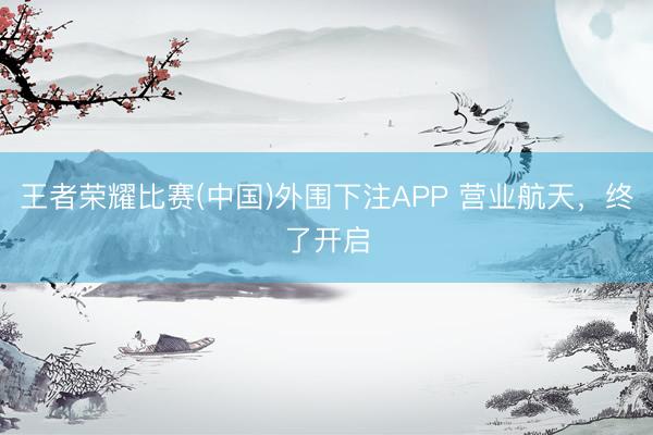 王者荣耀比赛(中国)外围下注APP 营业航天,终了开启