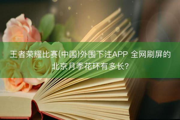 王者荣耀比赛(中国)外围下注APP 全网刷屏的北京月季花环有多长?