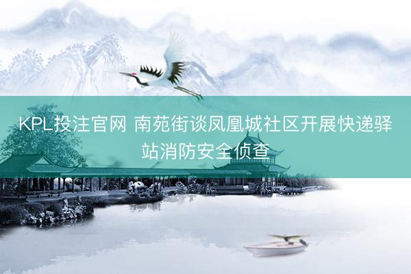 KPL投注官网 南苑街谈凤凰城社区开展快递驿站消防安全侦查