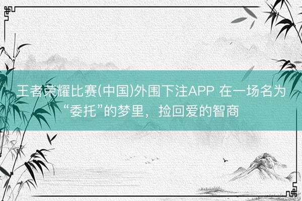 王者荣耀比赛(中国)外围下注APP 在一场名为“委托”的梦里,捡回爱的智商