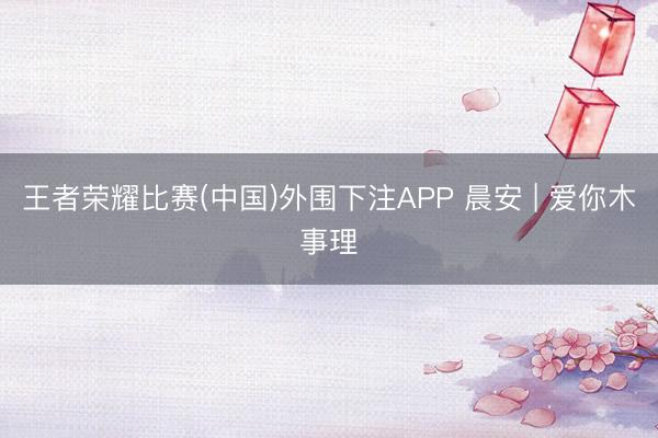 王者荣耀比赛(中国)外围下注APP 晨安 | 爱你木事理