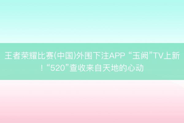 王者荣耀比赛(中国)外围下注APP “玉阙”TV上新! “520”查收来自天地的心动