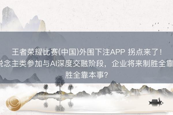王者荣耀比赛(中国)外围下注APP 拐点来了!当东说念主类参加与AI深度交融阶段,企业将来制胜全靠本事?