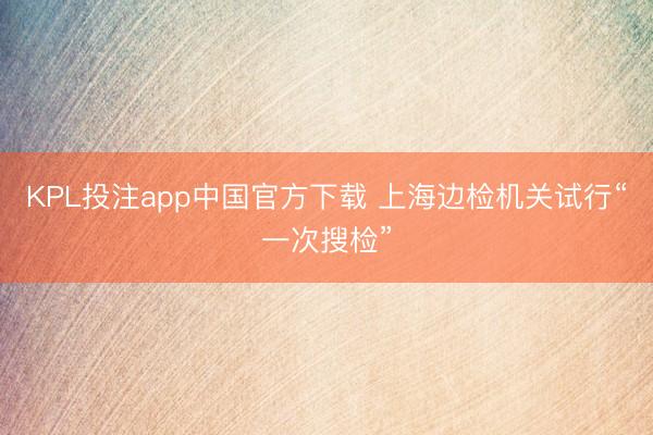 KPL投注app中国官方下载 上海边检机关试行“一次搜检”