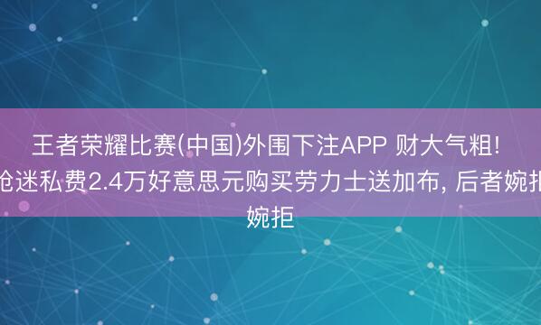 王者荣耀比赛(中国)外围下注APP 财大气粗! 枪迷私费2.4万好意思元购买劳力士送加布, 后者婉拒