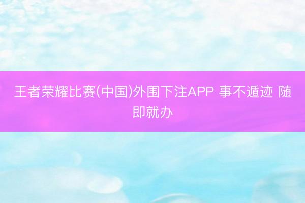王者荣耀比赛(中国)外围下注APP 事不遁迹 随即就办