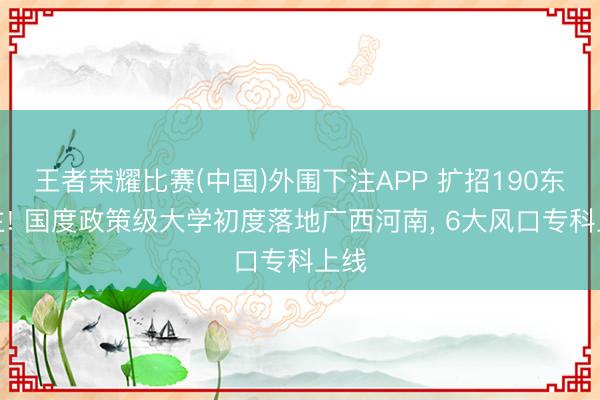 王者荣耀比赛(中国)外围下注APP 扩招190东谈主! 国度政策级大学初度落地广西河南, 6大风口专科上线