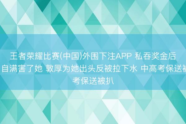 王者荣耀比赛(中国)外围下注APP 私吞奖金后续: 自满害了她 敦厚为她出头反被拉下水 中高考保送被扒