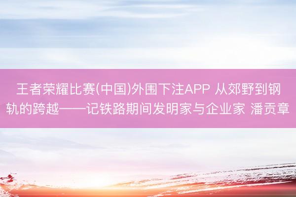 王者荣耀比赛(中国)外围下注APP 从郊野到钢轨的跨越——记铁路期间发明家与企业家 潘贡章