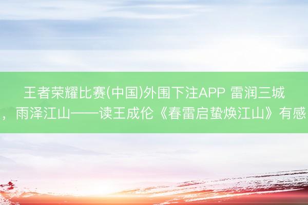 王者荣耀比赛(中国)外围下注APP 雷润三城,雨泽江山——读王成伦《春雷启蛰焕江山》有感