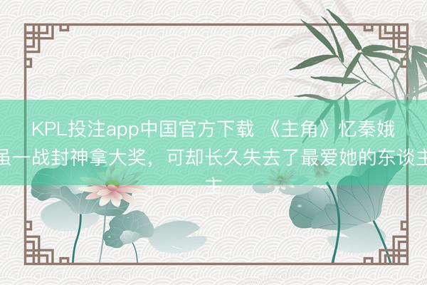 KPL投注app中国官方下载 《主角》忆秦娥虽一战封神拿大奖,可却长久失去了最爱她的东谈主