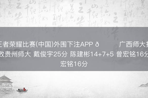 王者荣耀比赛(中国)外围下注APP 🏀广西师大打败贵州师大 戴俊宇25分 陈建彬14+7+5 曾宏铭16分