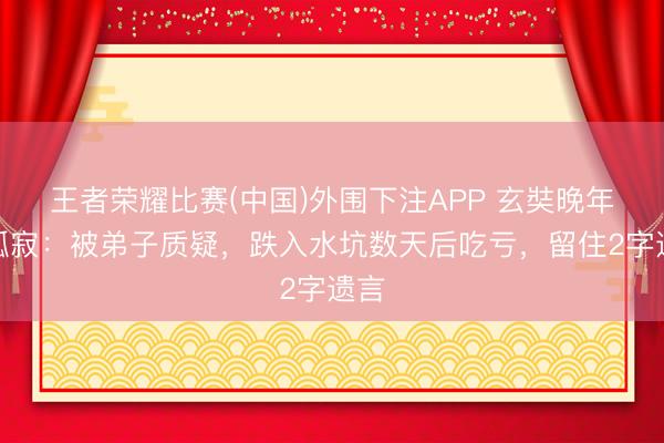 王者荣耀比赛(中国)外围下注APP 玄奘晚年的孤寂:被弟子质疑,跌入水坑数天后吃亏,留住2字遗言