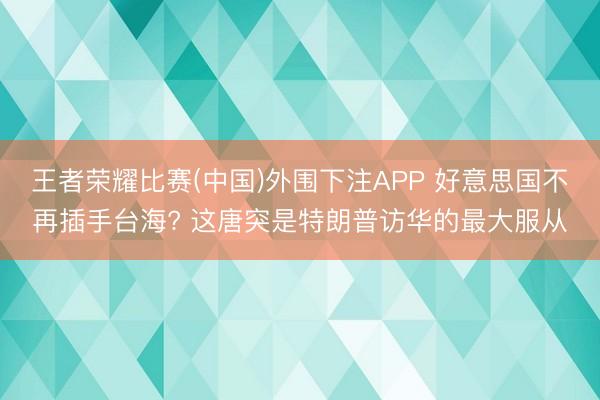王者荣耀比赛(中国)外围下注APP 好意思国不再插手台海? 这唐突是特朗普访华的最大服从