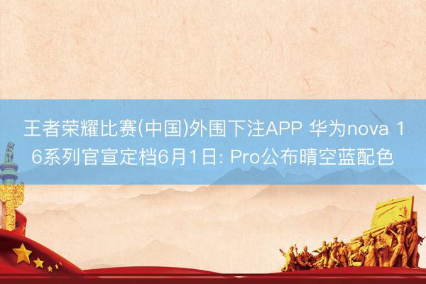 王者荣耀比赛(中国)外围下注APP 华为nova 16系列官宣定档6月1日: Pro公布晴空蓝配色