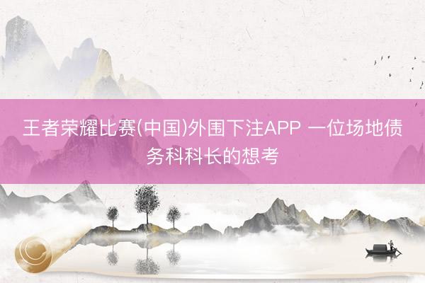 王者荣耀比赛(中国)外围下注APP 一位场地债务科科长的想考