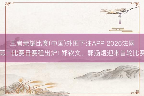 王者荣耀比赛(中国)外围下注APP 2026法网第二比赛日赛程出炉! 郑钦文、郭涵煜迎来首轮比赛