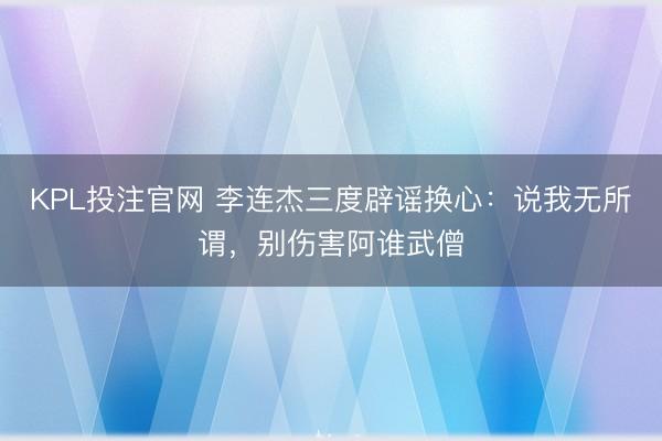 KPL投注官网 李连杰三度辟谣换心:说我无所谓,别伤害阿谁武僧