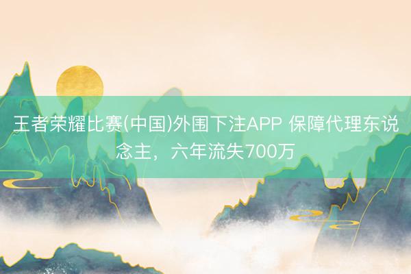 王者荣耀比赛(中国)外围下注APP 保障代理东说念主,六年流失700万