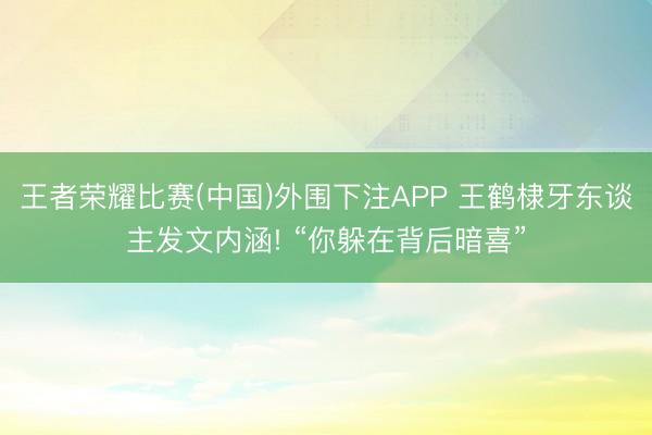 王者荣耀比赛(中国)外围下注APP 王鹤棣牙东谈主发文内涵! “你躲在背后暗喜”