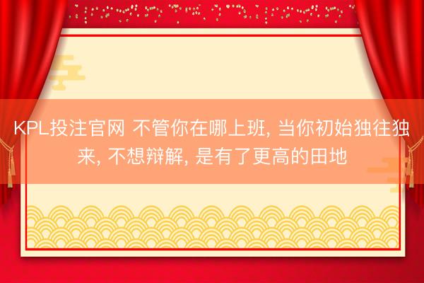 KPL投注官网 不管你在哪上班, 当你初始独往独来, 不想辩解, 是有了更高的田地