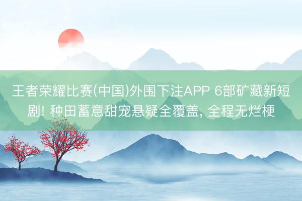王者荣耀比赛(中国)外围下注APP 6部矿藏新短剧! 种田蓄意甜宠悬疑全覆盖, 全程无烂梗