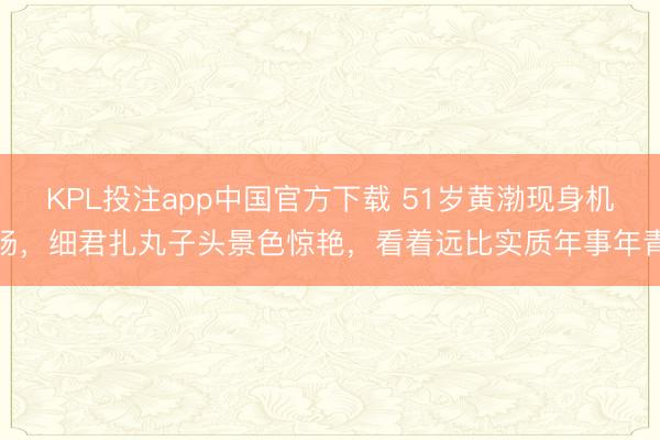 KPL投注app中国官方下载 51岁黄渤现身机场,细君扎丸子头景色惊艳,看着远比实质年事年青