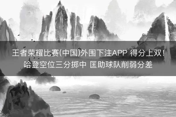 王者荣耀比赛(中国)外围下注APP 得分上双!哈登空位三分掷中 匡助球队削弱分差