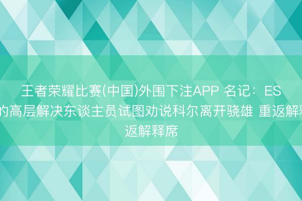 王者荣耀比赛(中国)外围下注APP 名记：ESPN的高层解决东谈主员试图劝说科尔离开骁雄 重返解释席