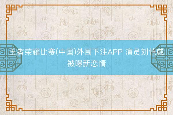 王者荣耀比赛(中国)外围下注APP 演员刘恺威被曝新恋情