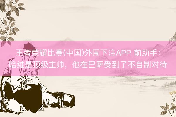 王者荣耀比赛(中国)外围下注APP 前助手:哈维是顶级主帅,他在巴萨受到了不自制对待