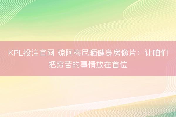 KPL投注官网 琼阿梅尼晒健身房像片:让咱们把穷苦的事情放在首位