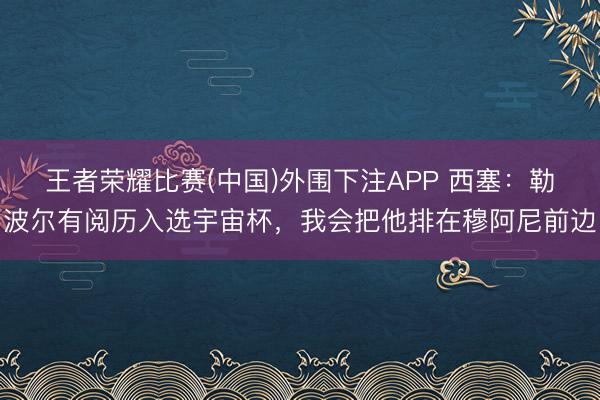 王者荣耀比赛(中国)外围下注APP 西塞:勒波尔有阅历入选宇宙杯,我会把他排在穆阿尼前边