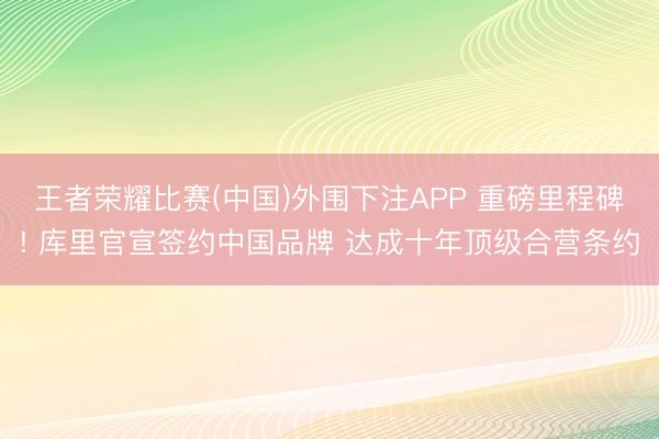 王者荣耀比赛(中国)外围下注APP 重磅里程碑! 库里官宣签约中国品牌 达成十年顶级合营条约