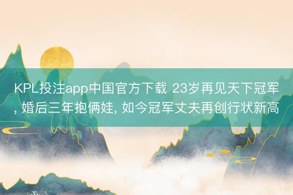 KPL投注app中国官方下载 23岁再见天下冠军, 婚后三年抱俩娃, 如今冠军丈夫再创行状新高