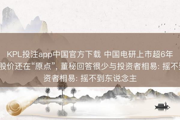 KPL投注app中国官方下载 中国电研上市超6年, 功绩翻倍股价还在“原点”, 董秘回答很少与投资者相易: 摇不到东说念主