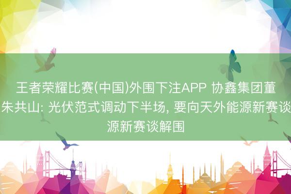 王者荣耀比赛(中国)外围下注APP 协鑫集团董事长朱共山: 光伏范式调动下半场, 要向天外能源新赛谈解围