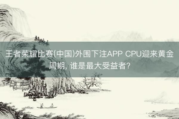 王者荣耀比赛(中国)外围下注APP CPU迎来黄金周期, 谁是最大受益者?