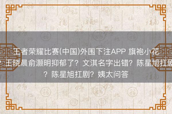 王者荣耀比赛(中国)外围下注APP 旗袍小花拿抓前男友?王晓晨俞灏明抑郁了?文淇名字出错?陈星旭扛剧?姨太问答