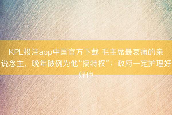 KPL投注app中国官方下载 毛主席最哀痛的亲东说念主,晚年破例为他“搞特权”:政府一定护理好他