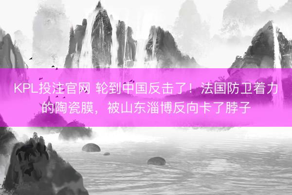 KPL投注官网 轮到中国反击了!法国防卫着力的陶瓷膜,被山东淄博反向卡了脖子