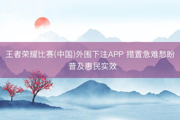 王者荣耀比赛(中国)外围下注APP 措置急难愁盼 普及惠民实效
