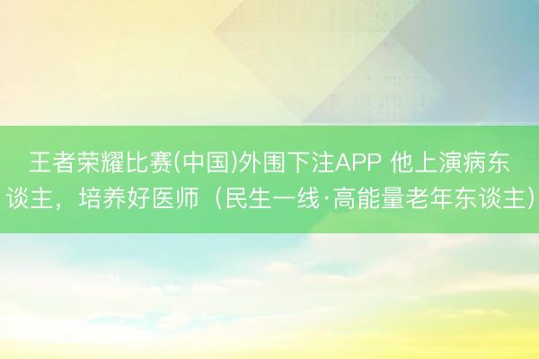 王者荣耀比赛(中国)外围下注APP 他上演病东谈主，培养好医师（民生一线·高能量老年东谈主）