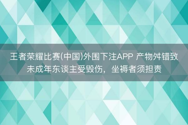 王者荣耀比赛(中国)外围下注APP 产物舛错致未成年东谈主受毁伤，坐褥者须担责